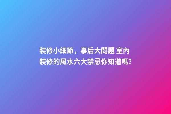 裝修小細節，事后大問題 室內裝修的風水六大禁忌你知道嗎？